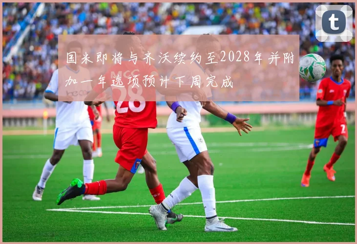 国米即将与齐沃续约至2028年并附加一年选项预计下周完成