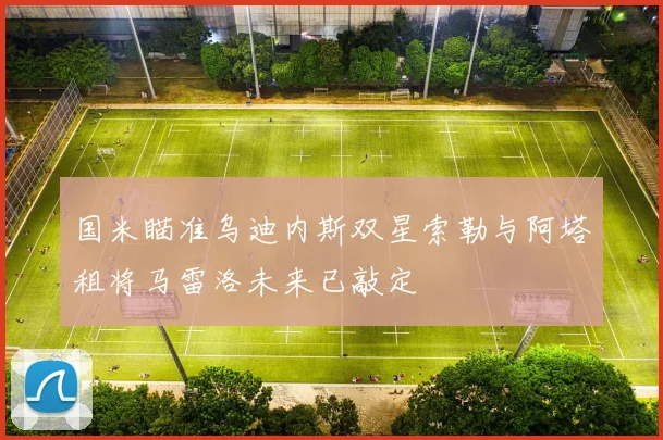 国米瞄准乌迪内斯双星索勒与阿塔租将马雷洛未来已敲定