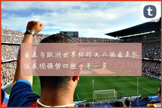 南美与欧洲世界杯对决六场南美队伍表现强势四胜一平一负