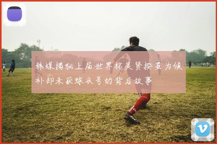 韩媒揭秘上届世界杯吴贤揆虽为候补却未获球衣号的背后故事