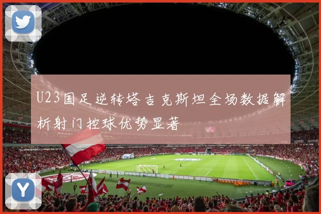 U23国足逆转塔吉克斯坦全场数据解析射门控球优势显著