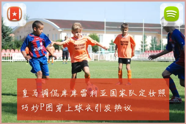 皇马调侃库库雷利亚国家队定妆照巧妙P图穿上球衣引发热议