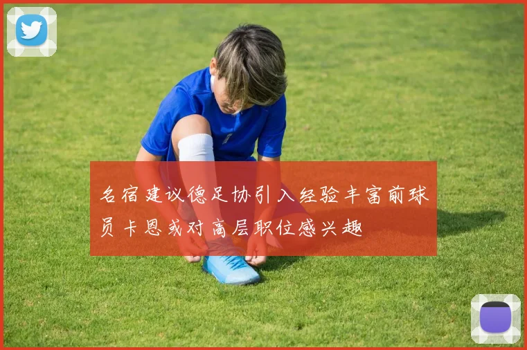 名宿建议德足协引入经验丰富前球员卡恩或对高层职位感兴趣
