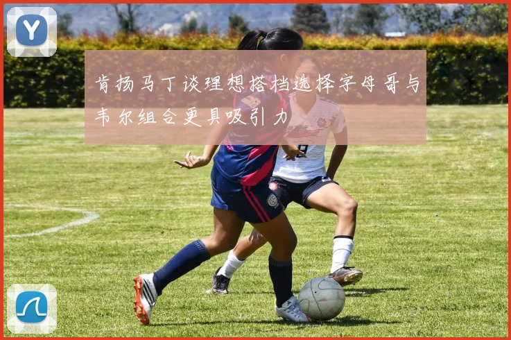 肯扬马丁谈理想搭档选择字母哥与韦尔组合更具吸引力