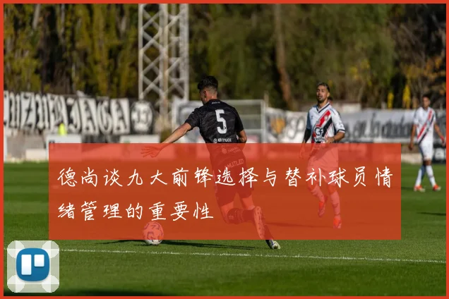 德尚谈九大前锋选择与替补球员情绪管理的重要性