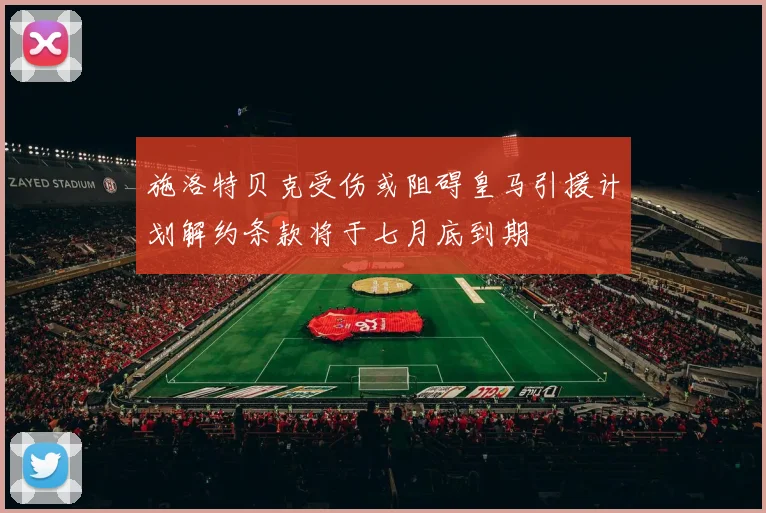 施洛特贝克受伤或阻碍皇马引援计划解约条款将于七月底到期