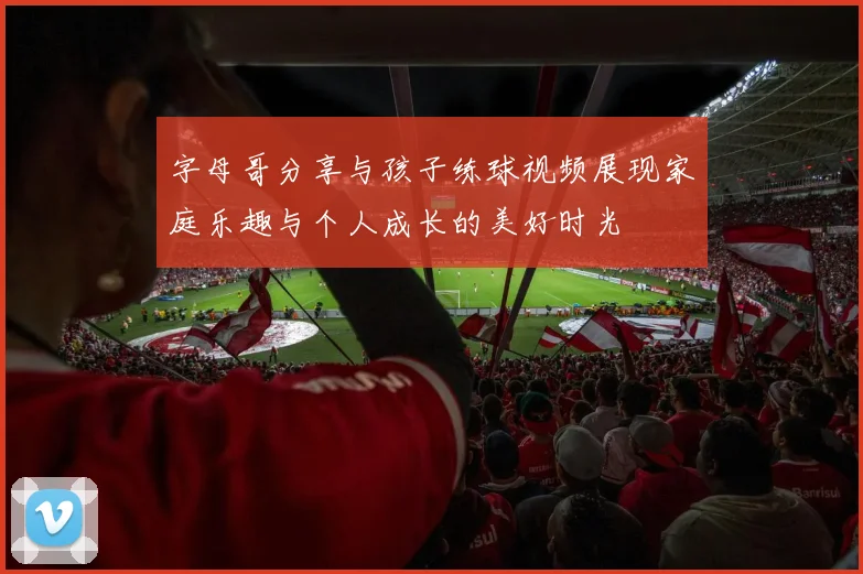 字母哥分享与孩子练球视频展现家庭乐趣与个人成长的美好时光
