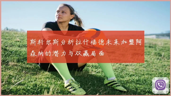 斯科尔斯分析拉什福德未来加盟阿森纳的潜力与双赢局面
