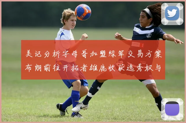 美记分析字母哥加盟绿军交易方案布朗前往开拓者雄鹿收获选秀权与年轻球员