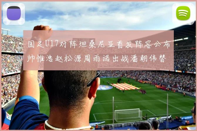 国足U17对阵坦桑尼亚首发阵容公布帅惟浩赵松源周雨诺出战潘朝伟替补