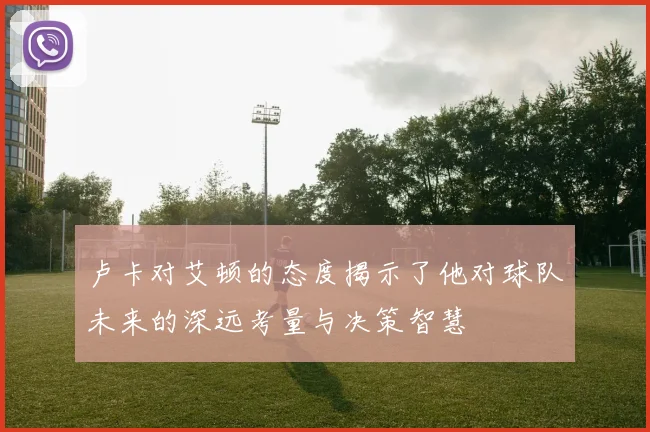卢卡对艾顿的态度揭示了他对球队未来的深远考量与决策智慧